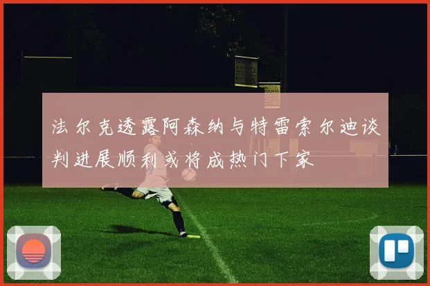 法尔克透露阿森纳与特雷索尔迪谈判进展顺利或将成热门下家
