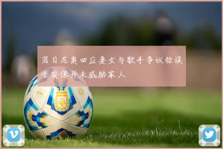 若日尼奥回应妻女与歌手争议称误会安保并未威胁家人