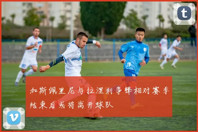 加斯佩里尼与拉涅利争锋相对赛季结束后或将离开球队
