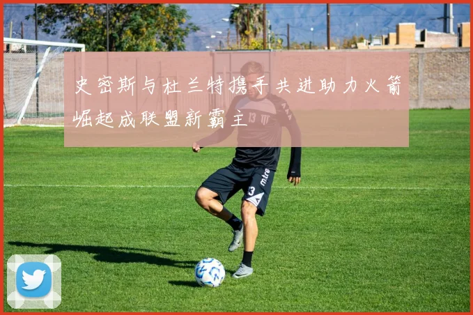 史密斯与杜兰特携手共进助力火箭崛起成联盟新霸主