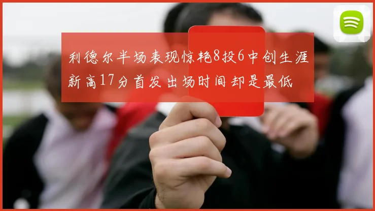 利德尔半场表现惊艳8投6中创生涯新高17分首发出场时间却是最低