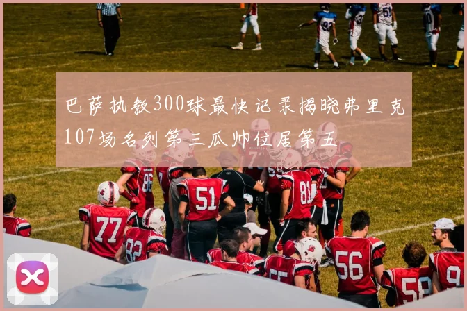 巴萨执教300球最快记录揭晓弗里克107场名列第三瓜帅位居第五