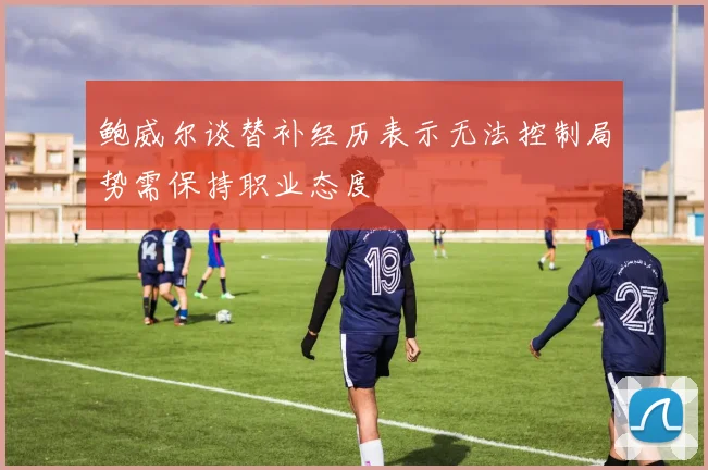鲍威尔谈替补经历表示无法控制局势需保持职业态度