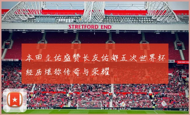 本田圭佑盛赞长友佑都五次世界杯经历堪称传奇与荣耀