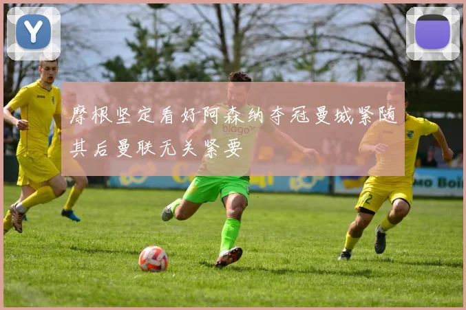 摩根坚定看好阿森纳夺冠曼城紧随其后曼联无关紧要