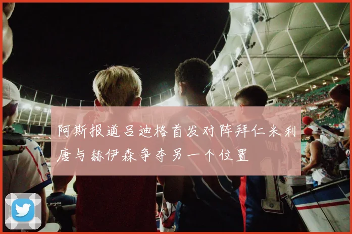 阿斯报道吕迪格首发对阵拜仁米利唐与赫伊森争夺另一个位置
