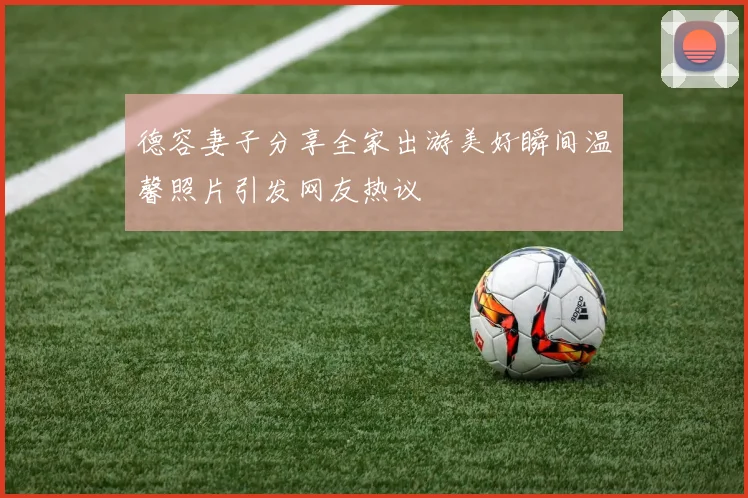 德容妻子分享全家出游美好瞬间温馨照片引发网友热议
