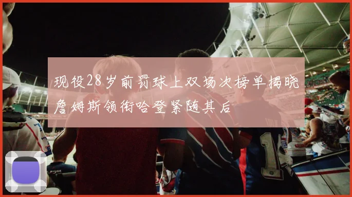 现役28岁前罚球上双场次榜单揭晓詹姆斯领衔哈登紧随其后