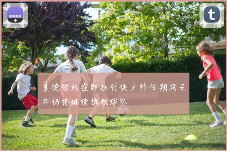 基德续约在即独行侠主帅任期满五年仍将继续执教球队