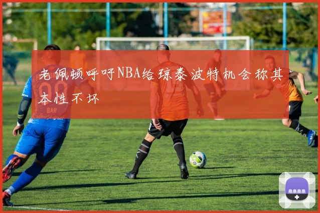 老佩顿呼吁NBA给琼泰波特机会称其本性不坏