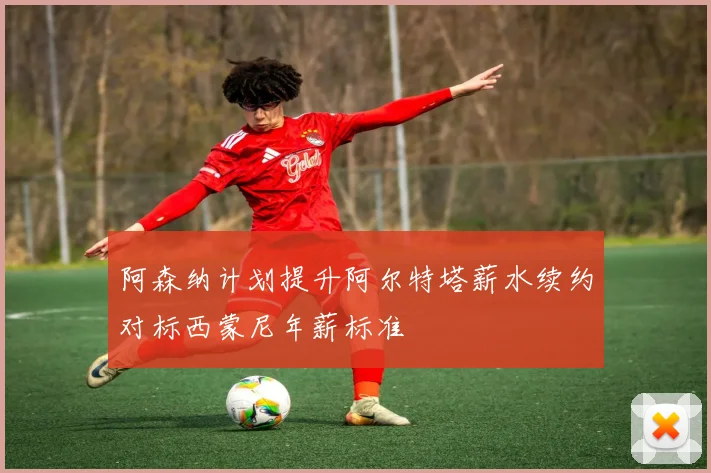 阿森纳计划提升阿尔特塔薪水续约对标西蒙尼年薪标准