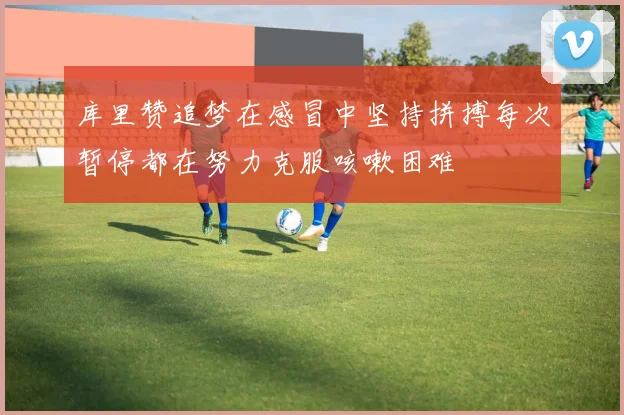 库里赞追梦在感冒中坚持拼搏每次暂停都在努力克服咳嗽困难