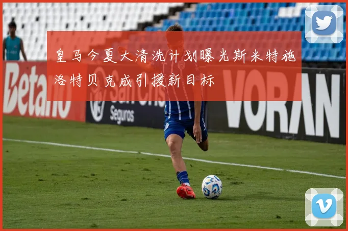 皇马今夏大清洗计划曝光斯米特施洛特贝克成引援新目标