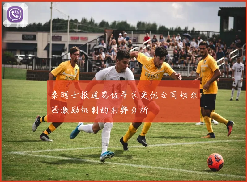泰晤士报道恩佐寻求更优合同切尔西激励机制的利弊分析