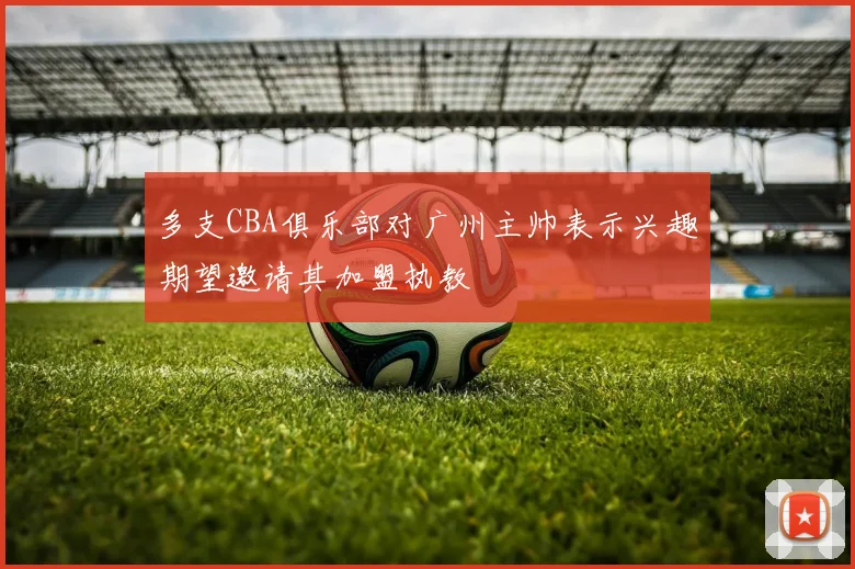 多支CBA俱乐部对广州主帅表示兴趣期望邀请其加盟执教