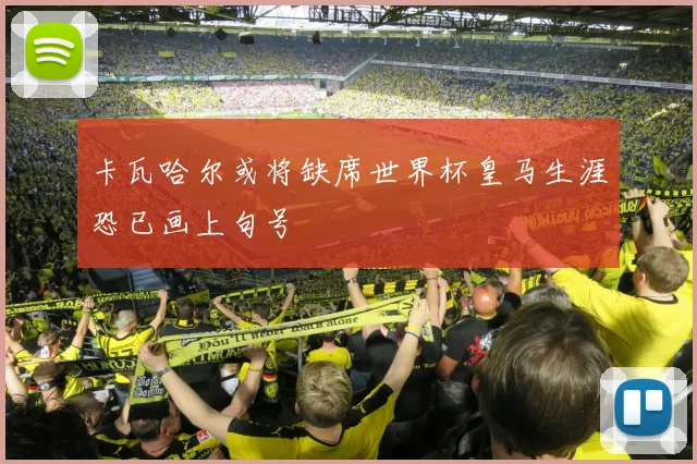 卡瓦哈尔或将缺席世界杯皇马生涯恐已画上句号