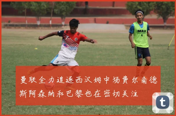 曼联全力追逐西汉姆中场费尔南德斯阿森纳和巴黎也在密切关注