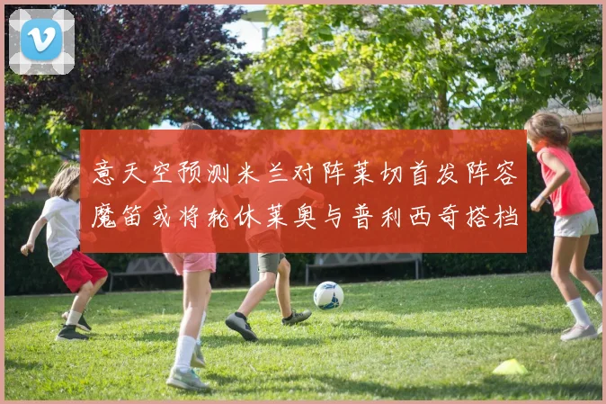 意天空预测米兰对阵莱切首发阵容魔笛或将轮休莱奥与普利西奇搭档出战