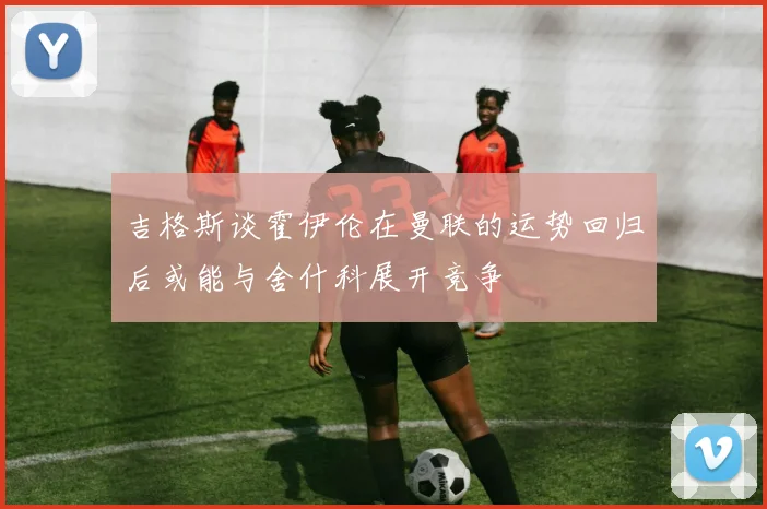 吉格斯谈霍伊伦在曼联的运势回归后或能与舍什科展开竞争