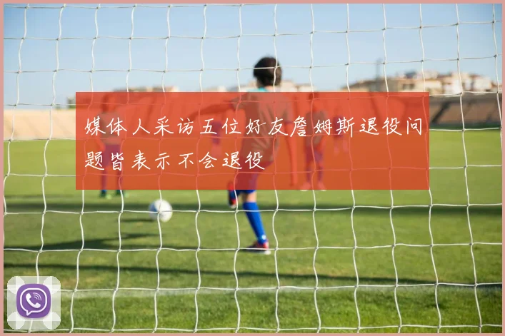 媒体人采访五位好友詹姆斯退役问题皆表示不会退役