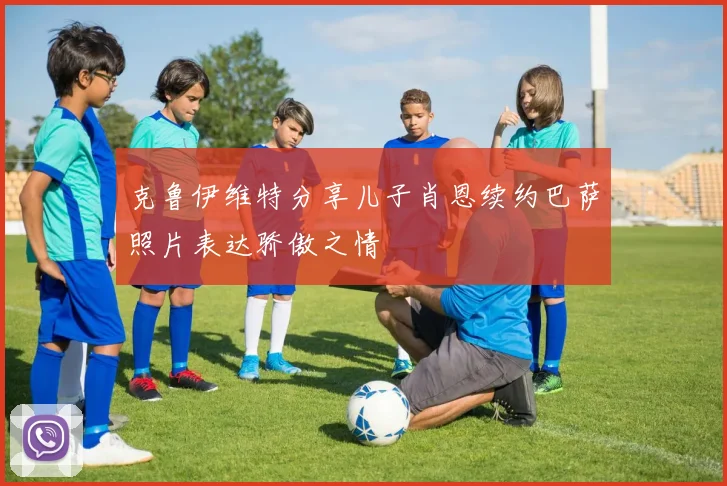 克鲁伊维特分享儿子肖恩续约巴萨照片表达骄傲之情