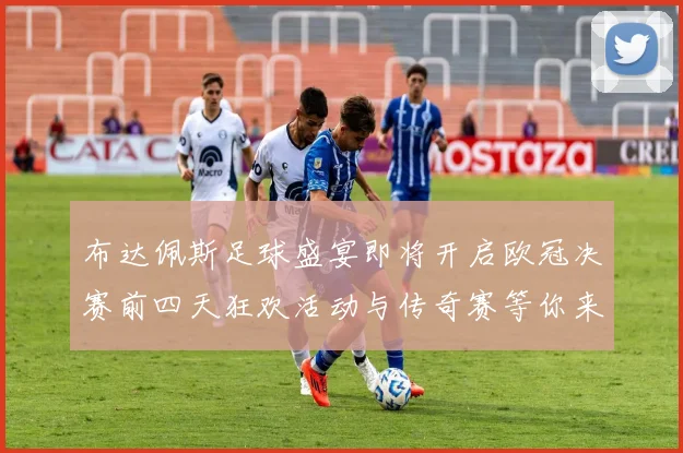 布达佩斯足球盛宴即将开启欧冠决赛前四天狂欢活动与传奇赛等你来参与