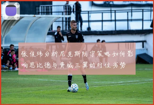 张佳玮分析尼克斯防守策略如何影响恩比德与费城三翼的对位劣势