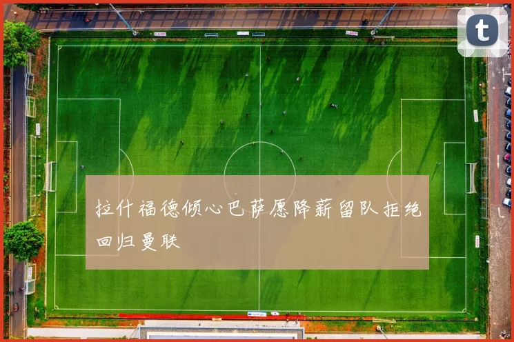 拉什福德倾心巴萨愿降薪留队拒绝回归曼联