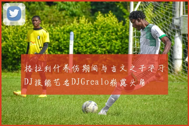 格拉利什养伤期间与吉文之子学习DJ技能艺名DJGrealo崭露头角