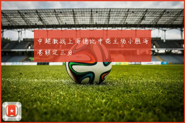 中超激战上海德比申花主场小胜海港锁定三分