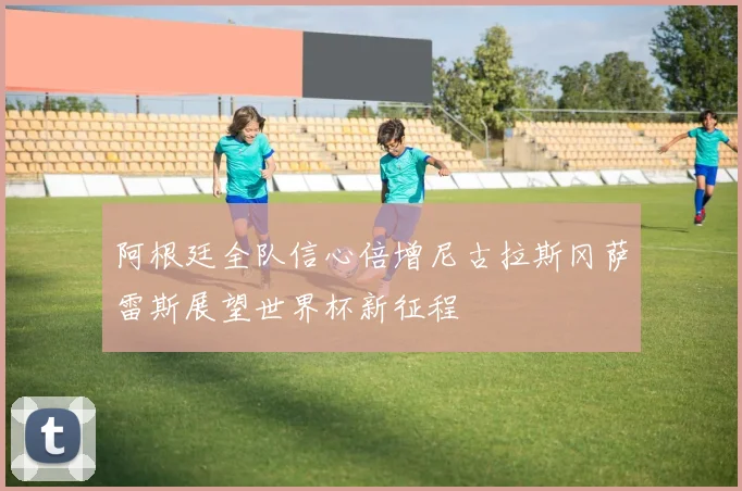 阿根廷全队信心倍增尼古拉斯冈萨雷斯展望世界杯新征程